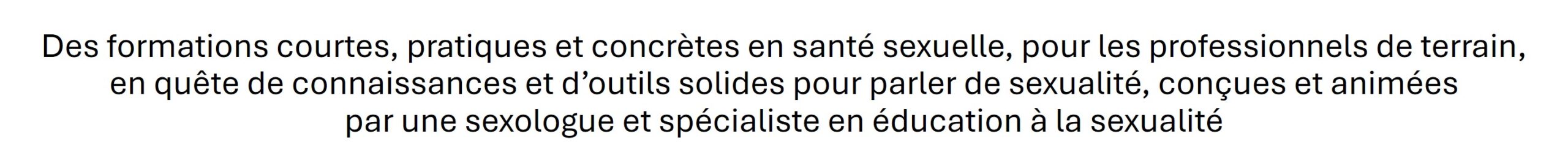 Des formations courtes, pratiques et concrètes en santé sexuelle, pour les professionnels de terrain, en quête de connaissances et d'outils solides pour parler de sexualité, conçues et animées par une sexologue et spécialiste en éducation à la sexualité.